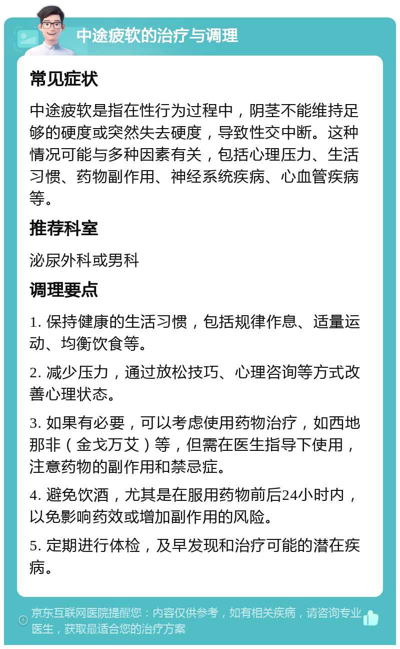 中途疲软的治疗与调理 常见症状 中途疲软是指在性行为过程中，阴茎不能维持足够的硬度或突然失去硬度，导致性交中断。这种情况可能与多种因素有关，包括心理压力、生活习惯、药物副作用、神经系统疾病、心血管疾病等。 推荐科室 泌尿外科或男科 调理要点 1. 保持健康的生活习惯，包括规律作息、适量运动、均衡饮食等。 2. 减少压力，通过放松技巧、心理咨询等方式改善心理状态。 3. 如果有必要，可以考虑使用药物治疗，如西地那非（金戈万艾）等，但需在医生指导下使用，注意药物的副作用和禁忌症。 4. 避免饮酒，尤其是在服用药物前后24小时内，以免影响药效或增加副作用的风险。 5. 定期进行体检，及早发现和治疗可能的潜在疾病。