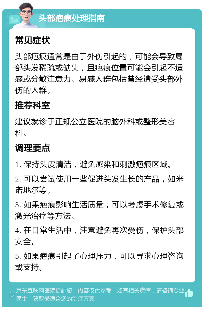 头部疤痕处理指南 常见症状 头部疤痕通常是由于外伤引起的，可能会导致局部头发稀疏或缺失，且疤痕位置可能会引起不适感或分散注意力。易感人群包括曾经遭受头部外伤的人群。 推荐科室 建议就诊于正规公立医院的脑外科或整形美容科。 调理要点 1. 保持头皮清洁，避免感染和刺激疤痕区域。 2. 可以尝试使用一些促进头发生长的产品，如米诺地尔等。 3. 如果疤痕影响生活质量，可以考虑手术修复或激光治疗等方法。 4. 在日常生活中，注意避免再次受伤，保护头部安全。 5. 如果疤痕引起了心理压力，可以寻求心理咨询或支持。