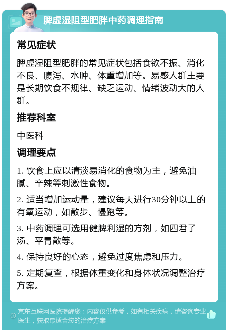 脾虚湿阻型肥胖中药调理指南 常见症状 脾虚湿阻型肥胖的常见症状包括食欲不振、消化不良、腹泻、水肿、体重增加等。易感人群主要是长期饮食不规律、缺乏运动、情绪波动大的人群。 推荐科室 中医科 调理要点 1. 饮食上应以清淡易消化的食物为主，避免油腻、辛辣等刺激性食物。 2. 适当增加运动量，建议每天进行30分钟以上的有氧运动，如散步、慢跑等。 3. 中药调理可选用健脾利湿的方剂，如四君子汤、平胃散等。 4. 保持良好的心态，避免过度焦虑和压力。 5. 定期复查，根据体重变化和身体状况调整治疗方案。