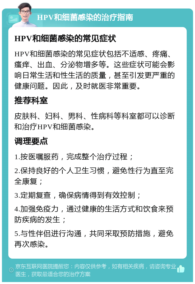 HPV和细菌感染的治疗指南 HPV和细菌感染的常见症状 HPV和细菌感染的常见症状包括不适感、疼痛、瘙痒、出血、分泌物增多等。这些症状可能会影响日常生活和性生活的质量，甚至引发更严重的健康问题。因此，及时就医非常重要。 推荐科室 皮肤科、妇科、男科、性病科等科室都可以诊断和治疗HPV和细菌感染。 调理要点 1.按医嘱服药，完成整个治疗过程； 2.保持良好的个人卫生习惯，避免性行为直至完全康复； 3.定期复查，确保病情得到有效控制； 4.加强免疫力，通过健康的生活方式和饮食来预防疾病的发生； 5.与性伴侣进行沟通，共同采取预防措施，避免再次感染。