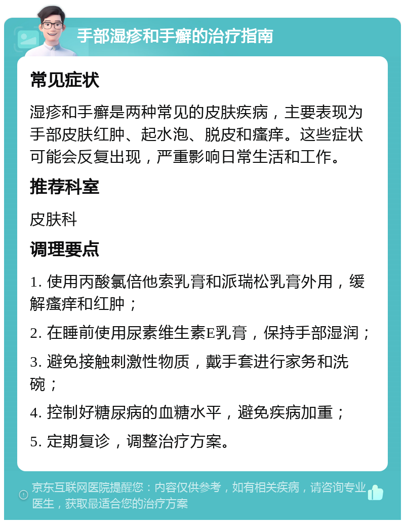 手部湿疹和手癣的治疗指南 常见症状 湿疹和手癣是两种常见的皮肤疾病，主要表现为手部皮肤红肿、起水泡、脱皮和瘙痒。这些症状可能会反复出现，严重影响日常生活和工作。 推荐科室 皮肤科 调理要点 1. 使用丙酸氯倍他索乳膏和派瑞松乳膏外用，缓解瘙痒和红肿； 2. 在睡前使用尿素维生素E乳膏，保持手部湿润； 3. 避免接触刺激性物质，戴手套进行家务和洗碗； 4. 控制好糖尿病的血糖水平，避免疾病加重； 5. 定期复诊，调整治疗方案。