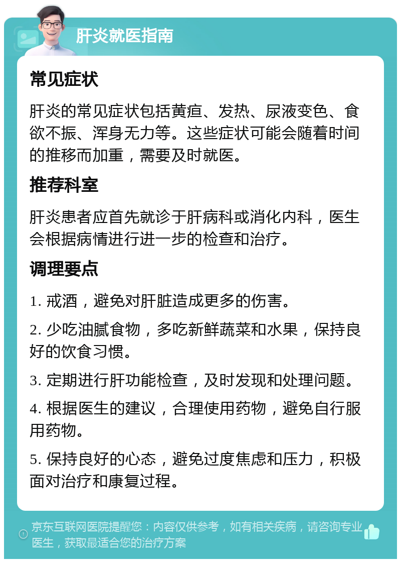 肝炎就医指南 常见症状 肝炎的常见症状包括黄疸、发热、尿液变色、食欲不振、浑身无力等。这些症状可能会随着时间的推移而加重，需要及时就医。 推荐科室 肝炎患者应首先就诊于肝病科或消化内科，医生会根据病情进行进一步的检查和治疗。 调理要点 1. 戒酒，避免对肝脏造成更多的伤害。 2. 少吃油腻食物，多吃新鲜蔬菜和水果，保持良好的饮食习惯。 3. 定期进行肝功能检查，及时发现和处理问题。 4. 根据医生的建议，合理使用药物，避免自行服用药物。 5. 保持良好的心态，避免过度焦虑和压力，积极面对治疗和康复过程。