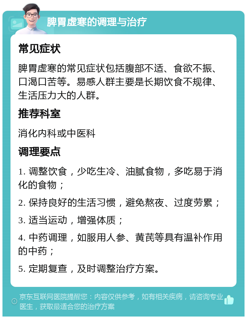 脾胃虚寒的调理与治疗 常见症状 脾胃虚寒的常见症状包括腹部不适、食欲不振、口渴口苦等。易感人群主要是长期饮食不规律、生活压力大的人群。 推荐科室 消化内科或中医科 调理要点 1. 调整饮食，少吃生冷、油腻食物，多吃易于消化的食物； 2. 保持良好的生活习惯，避免熬夜、过度劳累； 3. 适当运动，增强体质； 4. 中药调理，如服用人参、黄芪等具有温补作用的中药； 5. 定期复查，及时调整治疗方案。