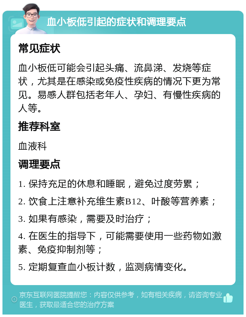 血小板低引起的症状和调理要点 常见症状 血小板低可能会引起头痛、流鼻涕、发烧等症状，尤其是在感染或免疫性疾病的情况下更为常见。易感人群包括老年人、孕妇、有慢性疾病的人等。 推荐科室 血液科 调理要点 1. 保持充足的休息和睡眠，避免过度劳累； 2. 饮食上注意补充维生素B12、叶酸等营养素； 3. 如果有感染，需要及时治疗； 4. 在医生的指导下，可能需要使用一些药物如激素、免疫抑制剂等； 5. 定期复查血小板计数，监测病情变化。