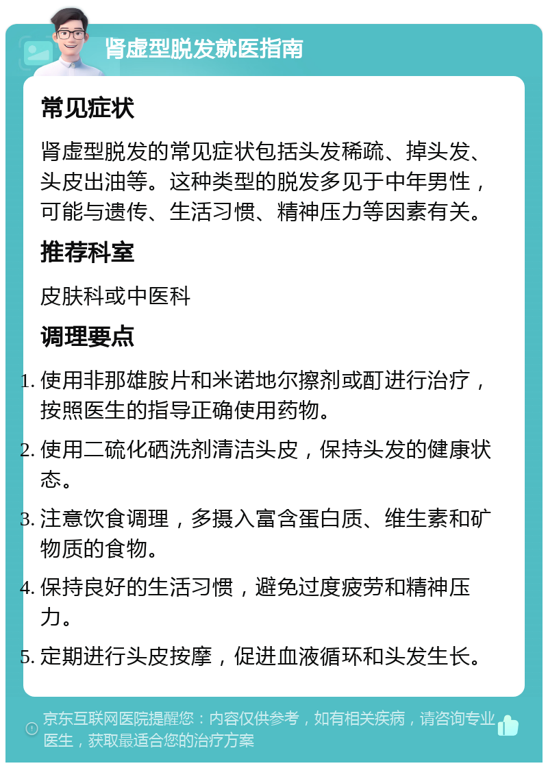 肾虚型脱发就医指南 常见症状 肾虚型脱发的常见症状包括头发稀疏、掉头发、头皮出油等。这种类型的脱发多见于中年男性，可能与遗传、生活习惯、精神压力等因素有关。 推荐科室 皮肤科或中医科 调理要点 使用非那雄胺片和米诺地尔擦剂或酊进行治疗，按照医生的指导正确使用药物。 使用二硫化硒洗剂清洁头皮，保持头发的健康状态。 注意饮食调理，多摄入富含蛋白质、维生素和矿物质的食物。 保持良好的生活习惯，避免过度疲劳和精神压力。 定期进行头皮按摩，促进血液循环和头发生长。