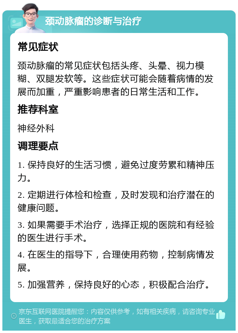 颈动脉瘤的诊断与治疗 常见症状 颈动脉瘤的常见症状包括头疼、头晕、视力模糊、双腿发软等。这些症状可能会随着病情的发展而加重，严重影响患者的日常生活和工作。 推荐科室 神经外科 调理要点 1. 保持良好的生活习惯，避免过度劳累和精神压力。 2. 定期进行体检和检查，及时发现和治疗潜在的健康问题。 3. 如果需要手术治疗，选择正规的医院和有经验的医生进行手术。 4. 在医生的指导下，合理使用药物，控制病情发展。 5. 加强营养，保持良好的心态，积极配合治疗。