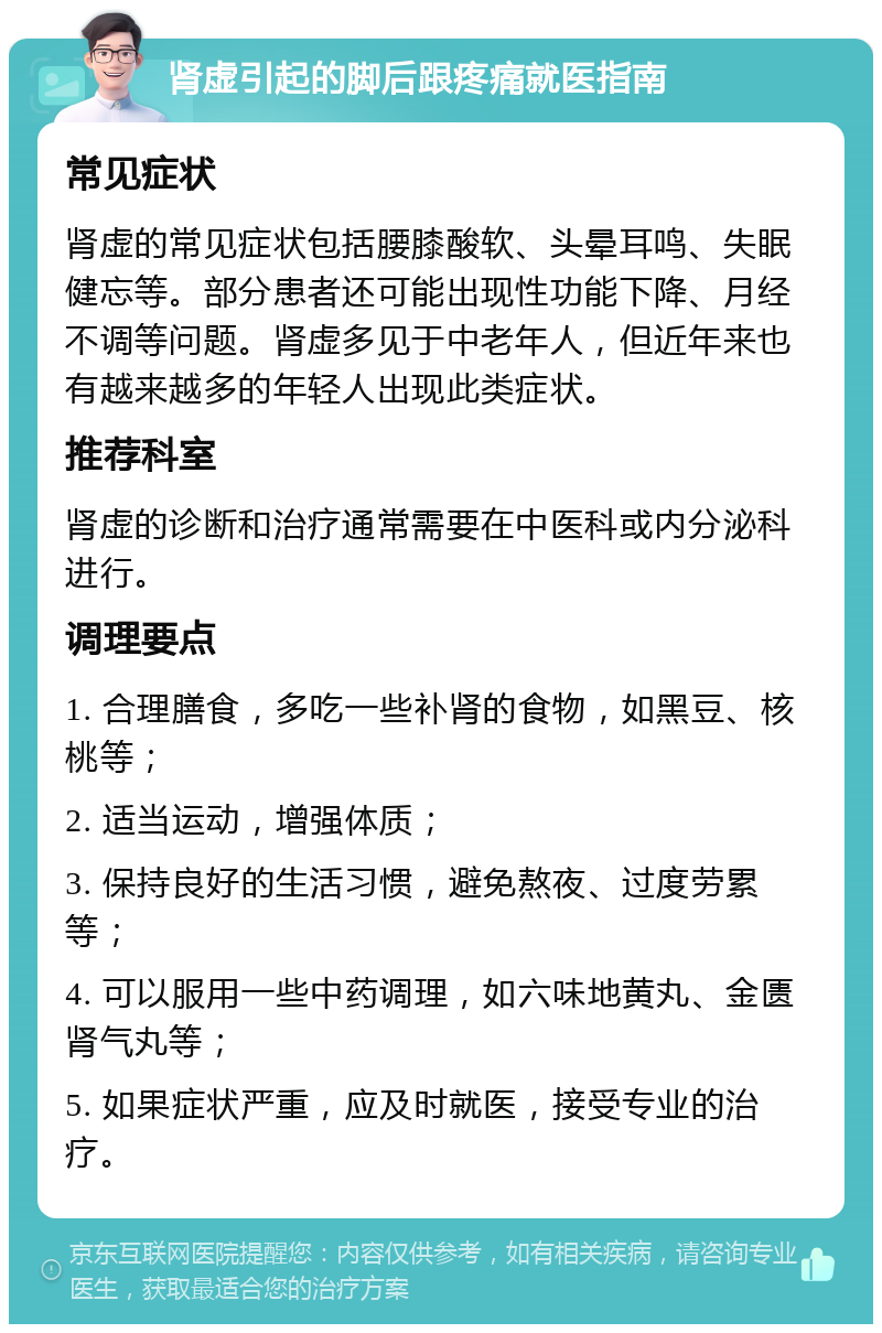 肾虚引起的脚后跟疼痛就医指南 常见症状 肾虚的常见症状包括腰膝酸软、头晕耳鸣、失眠健忘等。部分患者还可能出现性功能下降、月经不调等问题。肾虚多见于中老年人，但近年来也有越来越多的年轻人出现此类症状。 推荐科室 肾虚的诊断和治疗通常需要在中医科或内分泌科进行。 调理要点 1. 合理膳食，多吃一些补肾的食物，如黑豆、核桃等； 2. 适当运动，增强体质； 3. 保持良好的生活习惯，避免熬夜、过度劳累等； 4. 可以服用一些中药调理，如六味地黄丸、金匮肾气丸等； 5. 如果症状严重，应及时就医，接受专业的治疗。