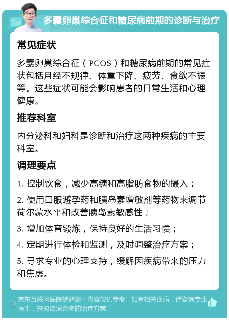 多囊卵巢综合征和糖尿病前期的诊断与治疗 常见症状 多囊卵巢综合征（PCOS）和糖尿病前期的常见症状包括月经不规律、体重下降、疲劳、食欲不振等。这些症状可能会影响患者的日常生活和心理健康。 推荐科室 内分泌科和妇科是诊断和治疗这两种疾病的主要科室。 调理要点 1. 控制饮食，减少高糖和高脂肪食物的摄入； 2. 使用口服避孕药和胰岛素增敏剂等药物来调节荷尔蒙水平和改善胰岛素敏感性； 3. 增加体育锻炼，保持良好的生活习惯； 4. 定期进行体检和监测，及时调整治疗方案； 5. 寻求专业的心理支持，缓解因疾病带来的压力和焦虑。