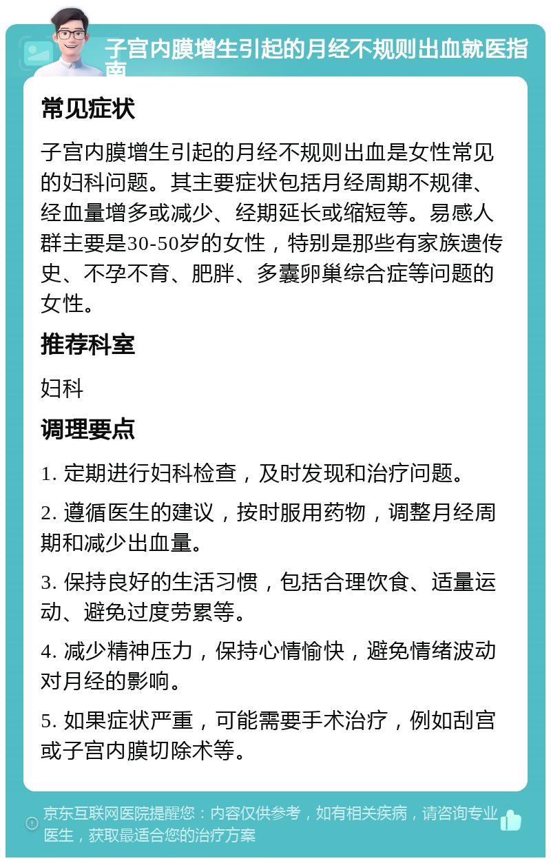 子宫内膜增生引起的月经不规则出血就医指南 常见症状 子宫内膜增生引起的月经不规则出血是女性常见的妇科问题。其主要症状包括月经周期不规律、经血量增多或减少、经期延长或缩短等。易感人群主要是30-50岁的女性，特别是那些有家族遗传史、不孕不育、肥胖、多囊卵巢综合症等问题的女性。 推荐科室 妇科 调理要点 1. 定期进行妇科检查，及时发现和治疗问题。 2. 遵循医生的建议，按时服用药物，调整月经周期和减少出血量。 3. 保持良好的生活习惯，包括合理饮食、适量运动、避免过度劳累等。 4. 减少精神压力，保持心情愉快，避免情绪波动对月经的影响。 5. 如果症状严重，可能需要手术治疗，例如刮宫或子宫内膜切除术等。