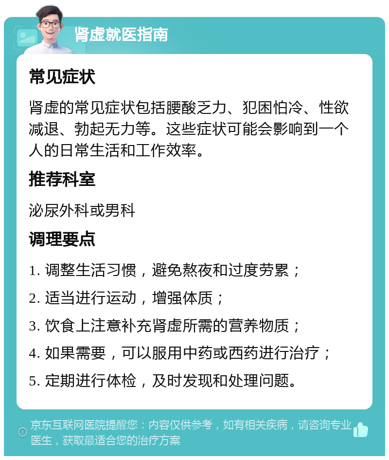 肾虚就医指南 常见症状 肾虚的常见症状包括腰酸乏力、犯困怕冷、性欲减退、勃起无力等。这些症状可能会影响到一个人的日常生活和工作效率。 推荐科室 泌尿外科或男科 调理要点 1. 调整生活习惯，避免熬夜和过度劳累； 2. 适当进行运动，增强体质； 3. 饮食上注意补充肾虚所需的营养物质； 4. 如果需要，可以服用中药或西药进行治疗； 5. 定期进行体检，及时发现和处理问题。