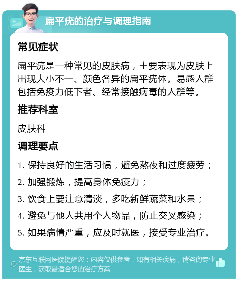 扁平疣的治疗与调理指南 常见症状 扁平疣是一种常见的皮肤病，主要表现为皮肤上出现大小不一、颜色各异的扁平疣体。易感人群包括免疫力低下者、经常接触病毒的人群等。 推荐科室 皮肤科 调理要点 1. 保持良好的生活习惯，避免熬夜和过度疲劳； 2. 加强锻炼，提高身体免疫力； 3. 饮食上要注意清淡，多吃新鲜蔬菜和水果； 4. 避免与他人共用个人物品，防止交叉感染； 5. 如果病情严重，应及时就医，接受专业治疗。