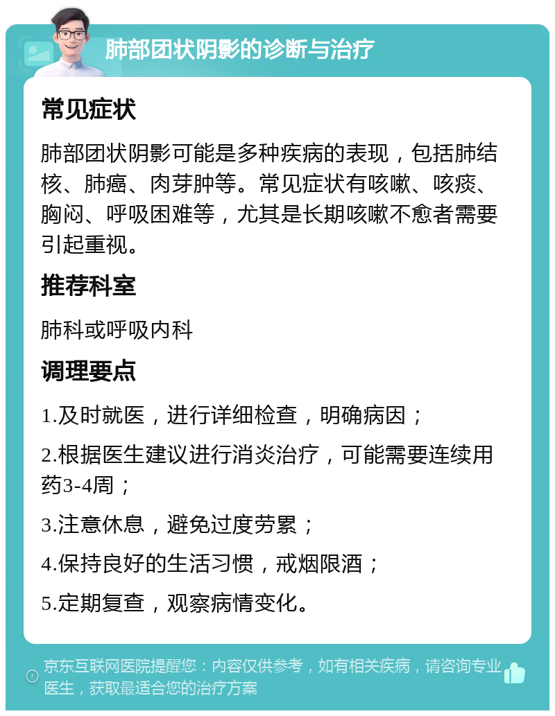 肺部团状阴影的诊断与治疗 常见症状 肺部团状阴影可能是多种疾病的表现，包括肺结核、肺癌、肉芽肿等。常见症状有咳嗽、咳痰、胸闷、呼吸困难等，尤其是长期咳嗽不愈者需要引起重视。 推荐科室 肺科或呼吸内科 调理要点 1.及时就医，进行详细检查，明确病因； 2.根据医生建议进行消炎治疗，可能需要连续用药3-4周； 3.注意休息，避免过度劳累； 4.保持良好的生活习惯，戒烟限酒； 5.定期复查，观察病情变化。