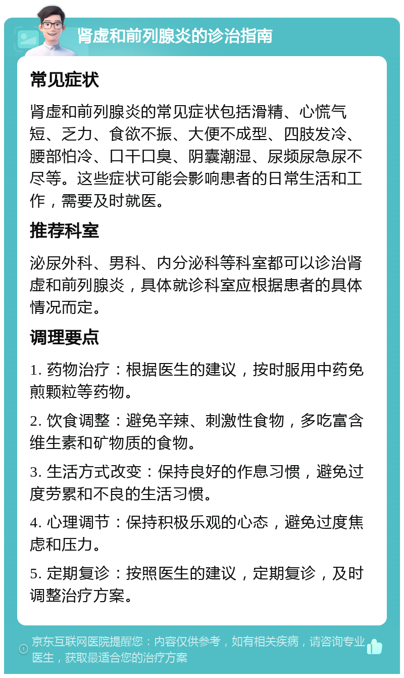 肾虚和前列腺炎的诊治指南 常见症状 肾虚和前列腺炎的常见症状包括滑精、心慌气短、乏力、食欲不振、大便不成型、四肢发冷、腰部怕冷、口干口臭、阴囊潮湿、尿频尿急尿不尽等。这些症状可能会影响患者的日常生活和工作，需要及时就医。 推荐科室 泌尿外科、男科、内分泌科等科室都可以诊治肾虚和前列腺炎，具体就诊科室应根据患者的具体情况而定。 调理要点 1. 药物治疗：根据医生的建议，按时服用中药免煎颗粒等药物。 2. 饮食调整：避免辛辣、刺激性食物，多吃富含维生素和矿物质的食物。 3. 生活方式改变：保持良好的作息习惯，避免过度劳累和不良的生活习惯。 4. 心理调节：保持积极乐观的心态，避免过度焦虑和压力。 5. 定期复诊：按照医生的建议，定期复诊，及时调整治疗方案。