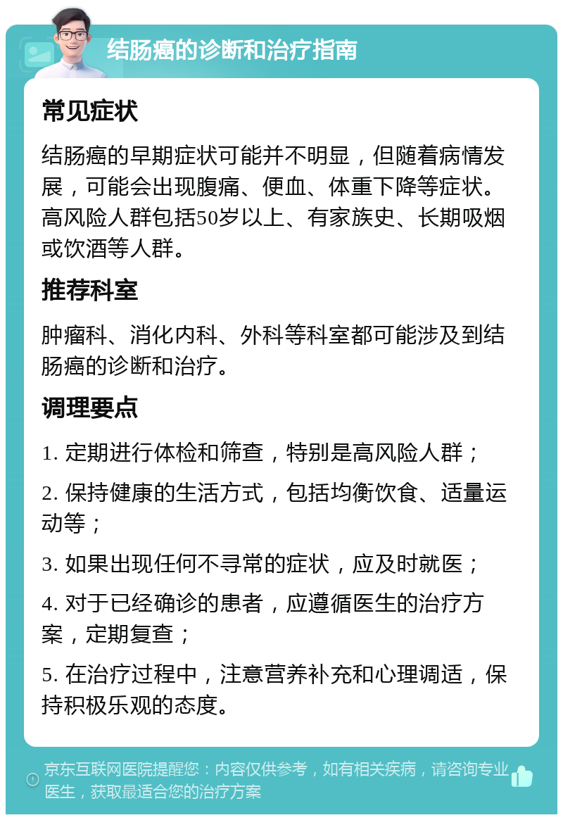 结肠癌的诊断和治疗指南 常见症状 结肠癌的早期症状可能并不明显，但随着病情发展，可能会出现腹痛、便血、体重下降等症状。高风险人群包括50岁以上、有家族史、长期吸烟或饮酒等人群。 推荐科室 肿瘤科、消化内科、外科等科室都可能涉及到结肠癌的诊断和治疗。 调理要点 1. 定期进行体检和筛查，特别是高风险人群； 2. 保持健康的生活方式，包括均衡饮食、适量运动等； 3. 如果出现任何不寻常的症状，应及时就医； 4. 对于已经确诊的患者，应遵循医生的治疗方案，定期复查； 5. 在治疗过程中，注意营养补充和心理调适，保持积极乐观的态度。