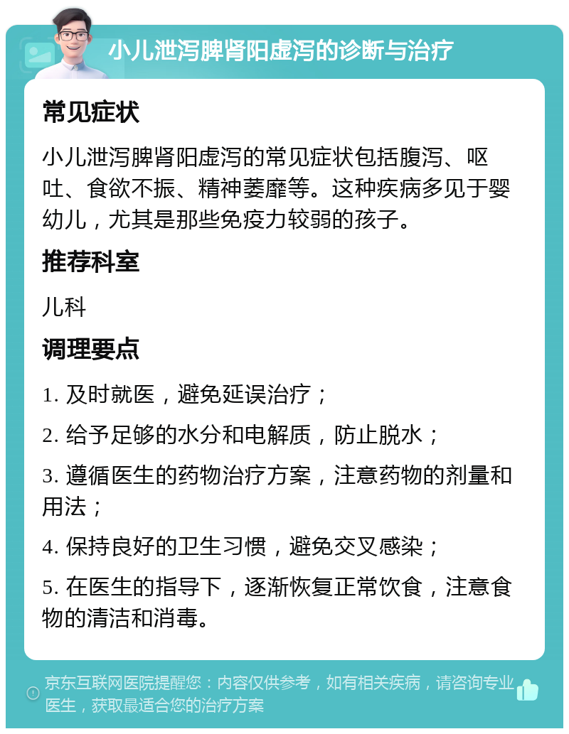 小儿泄泻脾肾阳虚泻的诊断与治疗 常见症状 小儿泄泻脾肾阳虚泻的常见症状包括腹泻、呕吐、食欲不振、精神萎靡等。这种疾病多见于婴幼儿，尤其是那些免疫力较弱的孩子。 推荐科室 儿科 调理要点 1. 及时就医，避免延误治疗； 2. 给予足够的水分和电解质，防止脱水； 3. 遵循医生的药物治疗方案，注意药物的剂量和用法； 4. 保持良好的卫生习惯，避免交叉感染； 5. 在医生的指导下，逐渐恢复正常饮食，注意食物的清洁和消毒。