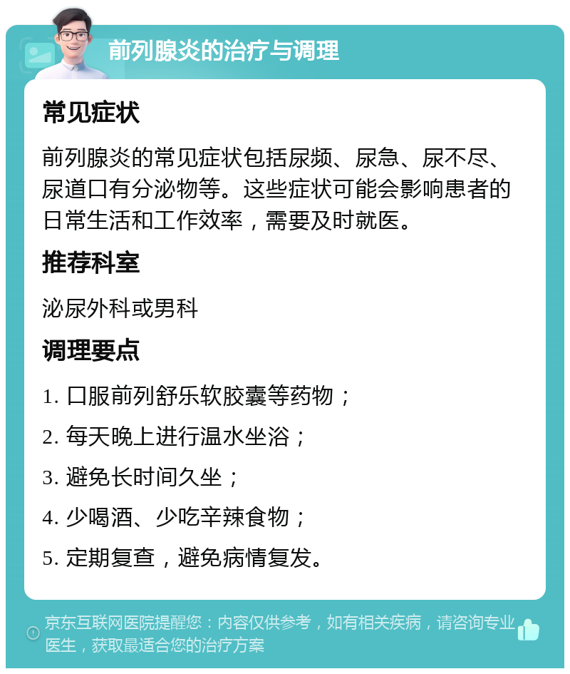 前列腺炎的治疗与调理 常见症状 前列腺炎的常见症状包括尿频、尿急、尿不尽、尿道口有分泌物等。这些症状可能会影响患者的日常生活和工作效率，需要及时就医。 推荐科室 泌尿外科或男科 调理要点 1. 口服前列舒乐软胶囊等药物； 2. 每天晚上进行温水坐浴； 3. 避免长时间久坐； 4. 少喝酒、少吃辛辣食物； 5. 定期复查，避免病情复发。