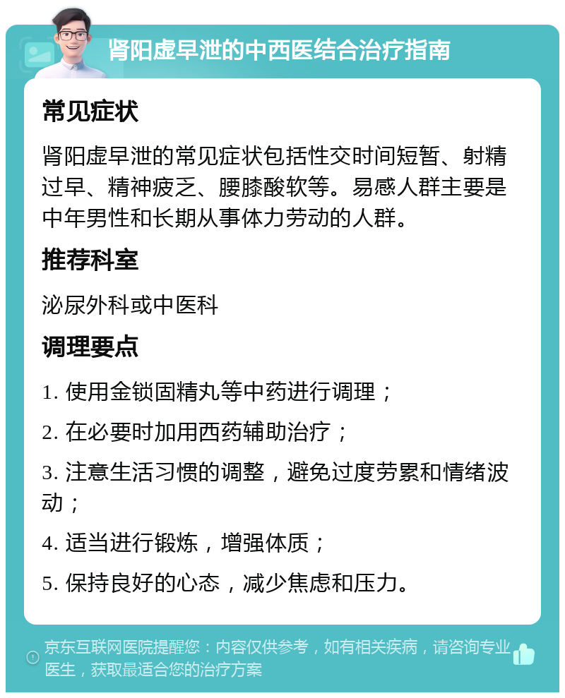 肾阳虚早泄的中西医结合治疗指南 常见症状 肾阳虚早泄的常见症状包括性交时间短暂、射精过早、精神疲乏、腰膝酸软等。易感人群主要是中年男性和长期从事体力劳动的人群。 推荐科室 泌尿外科或中医科 调理要点 1. 使用金锁固精丸等中药进行调理； 2. 在必要时加用西药辅助治疗； 3. 注意生活习惯的调整，避免过度劳累和情绪波动； 4. 适当进行锻炼，增强体质； 5. 保持良好的心态，减少焦虑和压力。