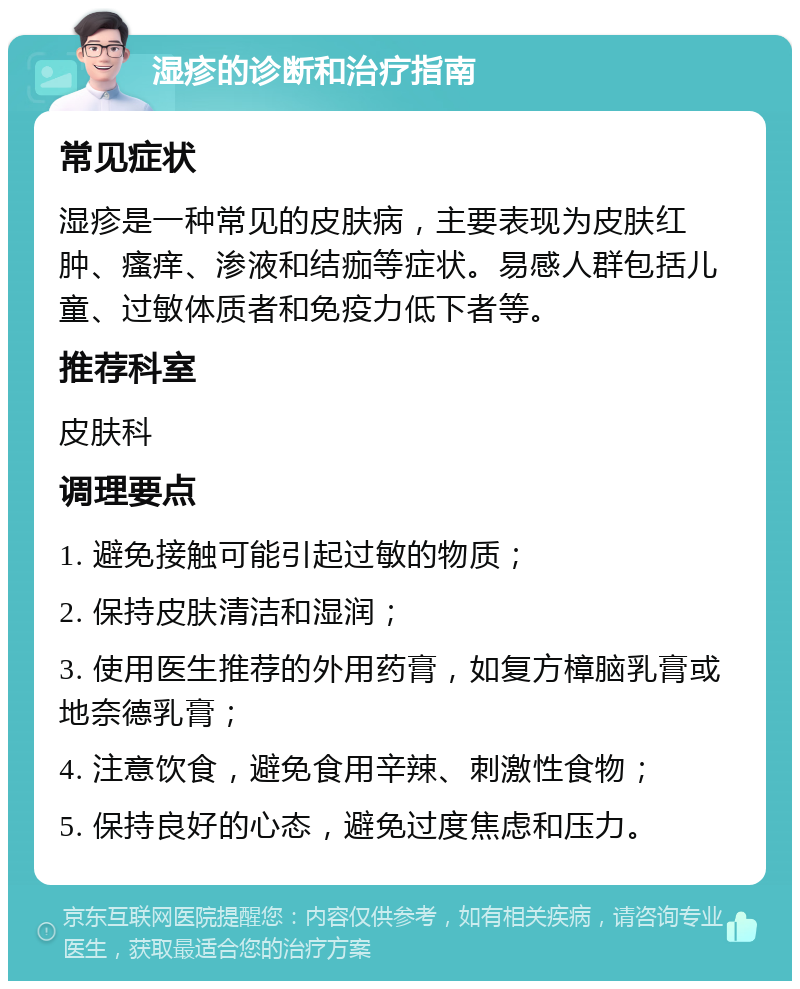 湿疹的诊断和治疗指南 常见症状 湿疹是一种常见的皮肤病，主要表现为皮肤红肿、瘙痒、渗液和结痂等症状。易感人群包括儿童、过敏体质者和免疫力低下者等。 推荐科室 皮肤科 调理要点 1. 避免接触可能引起过敏的物质； 2. 保持皮肤清洁和湿润； 3. 使用医生推荐的外用药膏，如复方樟脑乳膏或地奈德乳膏； 4. 注意饮食，避免食用辛辣、刺激性食物； 5. 保持良好的心态，避免过度焦虑和压力。