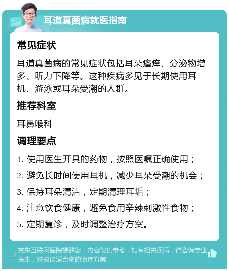 耳道真菌病就医指南 常见症状 耳道真菌病的常见症状包括耳朵瘙痒、分泌物增多、听力下降等。这种疾病多见于长期使用耳机、游泳或耳朵受潮的人群。 推荐科室 耳鼻喉科 调理要点 1. 使用医生开具的药物，按照医嘱正确使用； 2. 避免长时间使用耳机，减少耳朵受潮的机会； 3. 保持耳朵清洁，定期清理耳垢； 4. 注意饮食健康，避免食用辛辣刺激性食物； 5. 定期复诊，及时调整治疗方案。