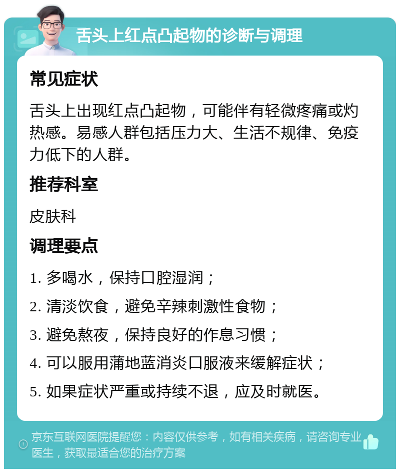 舌头上红点凸起物的诊断与调理 常见症状 舌头上出现红点凸起物，可能伴有轻微疼痛或灼热感。易感人群包括压力大、生活不规律、免疫力低下的人群。 推荐科室 皮肤科 调理要点 1. 多喝水，保持口腔湿润； 2. 清淡饮食，避免辛辣刺激性食物； 3. 避免熬夜，保持良好的作息习惯； 4. 可以服用蒲地蓝消炎口服液来缓解症状； 5. 如果症状严重或持续不退，应及时就医。