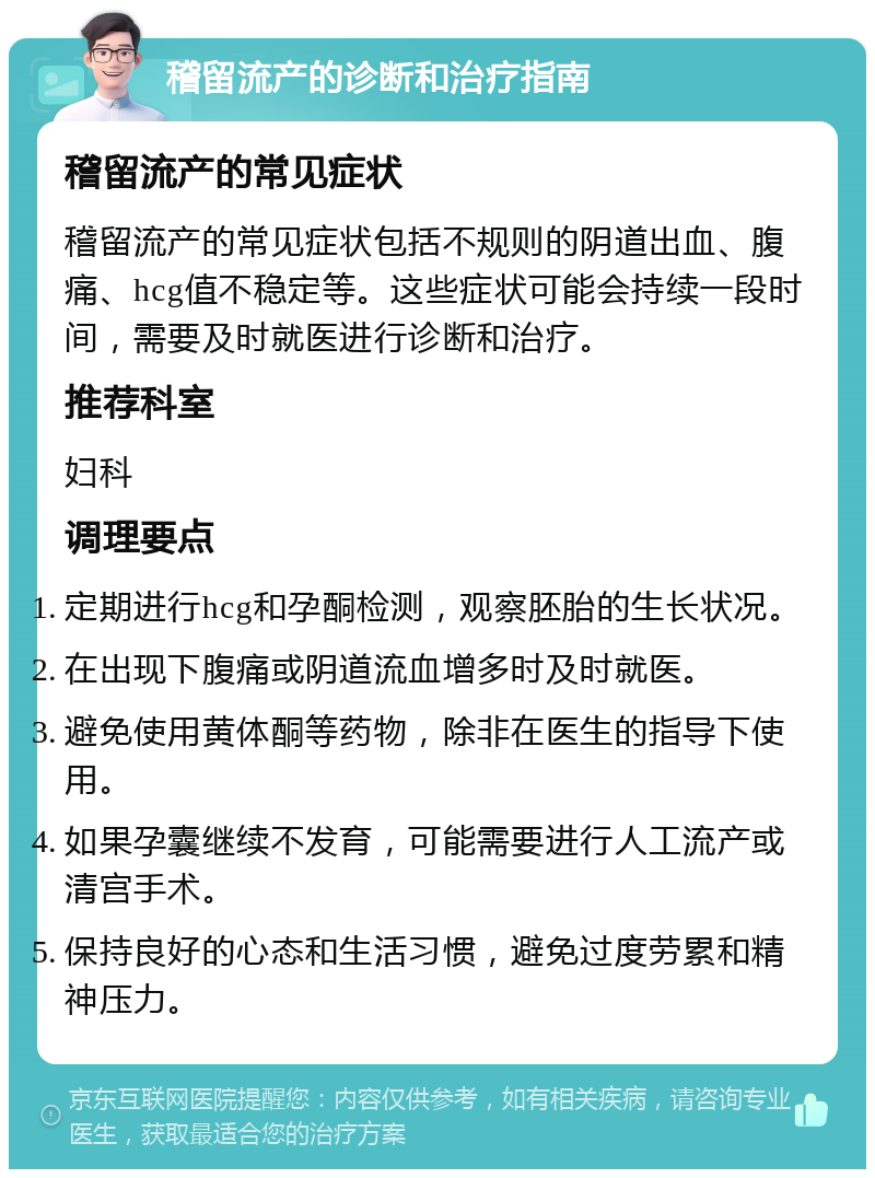 稽留流产的诊断和治疗指南 稽留流产的常见症状 稽留流产的常见症状包括不规则的阴道出血、腹痛、hcg值不稳定等。这些症状可能会持续一段时间，需要及时就医进行诊断和治疗。 推荐科室 妇科 调理要点 定期进行hcg和孕酮检测，观察胚胎的生长状况。 在出现下腹痛或阴道流血增多时及时就医。 避免使用黄体酮等药物，除非在医生的指导下使用。 如果孕囊继续不发育，可能需要进行人工流产或清宫手术。 保持良好的心态和生活习惯，避免过度劳累和精神压力。