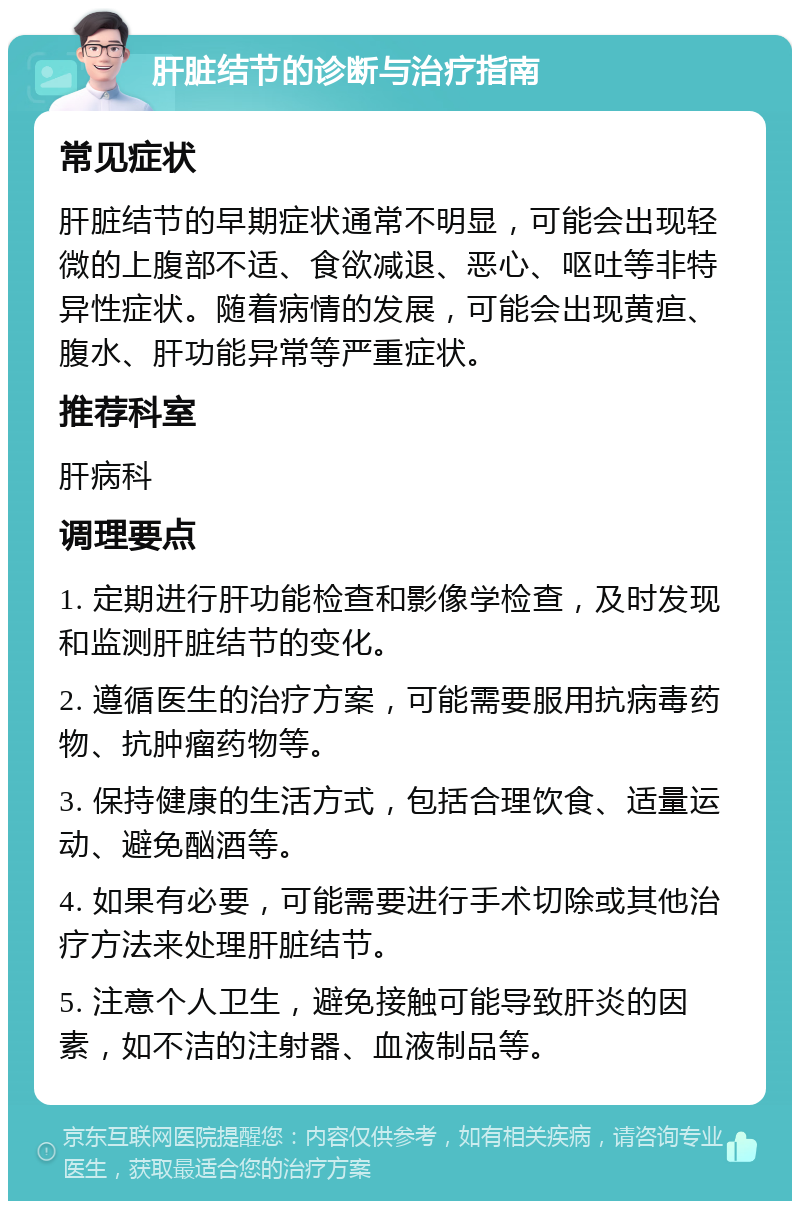 肝脏结节的诊断与治疗指南 常见症状 肝脏结节的早期症状通常不明显，可能会出现轻微的上腹部不适、食欲减退、恶心、呕吐等非特异性症状。随着病情的发展，可能会出现黄疸、腹水、肝功能异常等严重症状。 推荐科室 肝病科 调理要点 1. 定期进行肝功能检查和影像学检查，及时发现和监测肝脏结节的变化。 2. 遵循医生的治疗方案，可能需要服用抗病毒药物、抗肿瘤药物等。 3. 保持健康的生活方式，包括合理饮食、适量运动、避免酗酒等。 4. 如果有必要，可能需要进行手术切除或其他治疗方法来处理肝脏结节。 5. 注意个人卫生，避免接触可能导致肝炎的因素，如不洁的注射器、血液制品等。