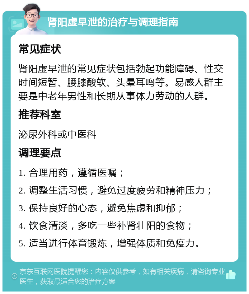 肾阳虚早泄的治疗与调理指南 常见症状 肾阳虚早泄的常见症状包括勃起功能障碍、性交时间短暂、腰膝酸软、头晕耳鸣等。易感人群主要是中老年男性和长期从事体力劳动的人群。 推荐科室 泌尿外科或中医科 调理要点 1. 合理用药，遵循医嘱； 2. 调整生活习惯，避免过度疲劳和精神压力； 3. 保持良好的心态，避免焦虑和抑郁； 4. 饮食清淡，多吃一些补肾壮阳的食物； 5. 适当进行体育锻炼，增强体质和免疫力。