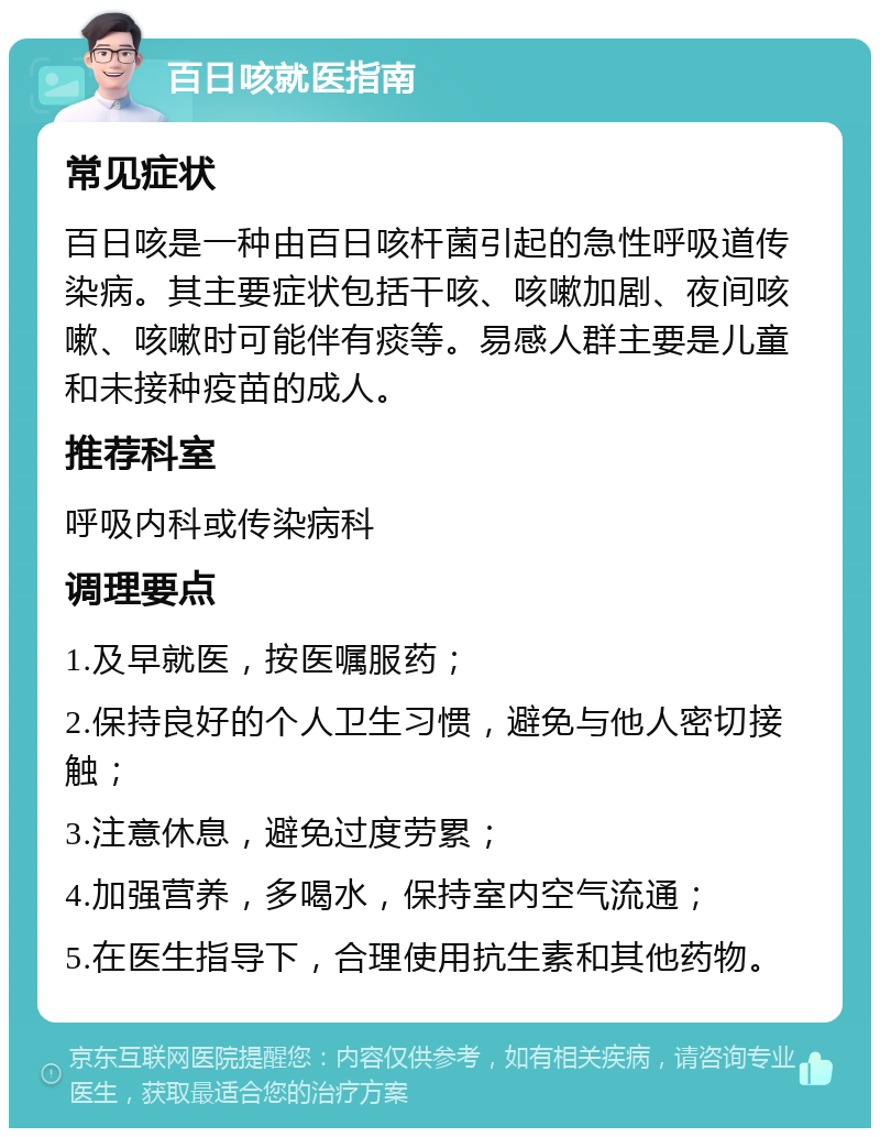 百日咳就医指南 常见症状 百日咳是一种由百日咳杆菌引起的急性呼吸道传染病。其主要症状包括干咳、咳嗽加剧、夜间咳嗽、咳嗽时可能伴有痰等。易感人群主要是儿童和未接种疫苗的成人。 推荐科室 呼吸内科或传染病科 调理要点 1.及早就医，按医嘱服药； 2.保持良好的个人卫生习惯，避免与他人密切接触； 3.注意休息，避免过度劳累； 4.加强营养，多喝水，保持室内空气流通； 5.在医生指导下，合理使用抗生素和其他药物。