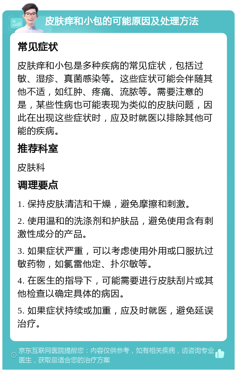 皮肤痒和小包的可能原因及处理方法 常见症状 皮肤痒和小包是多种疾病的常见症状，包括过敏、湿疹、真菌感染等。这些症状可能会伴随其他不适，如红肿、疼痛、流脓等。需要注意的是，某些性病也可能表现为类似的皮肤问题，因此在出现这些症状时，应及时就医以排除其他可能的疾病。 推荐科室 皮肤科 调理要点 1. 保持皮肤清洁和干燥，避免摩擦和刺激。 2. 使用温和的洗涤剂和护肤品，避免使用含有刺激性成分的产品。 3. 如果症状严重，可以考虑使用外用或口服抗过敏药物，如氯雷他定、扑尔敏等。 4. 在医生的指导下，可能需要进行皮肤刮片或其他检查以确定具体的病因。 5. 如果症状持续或加重，应及时就医，避免延误治疗。