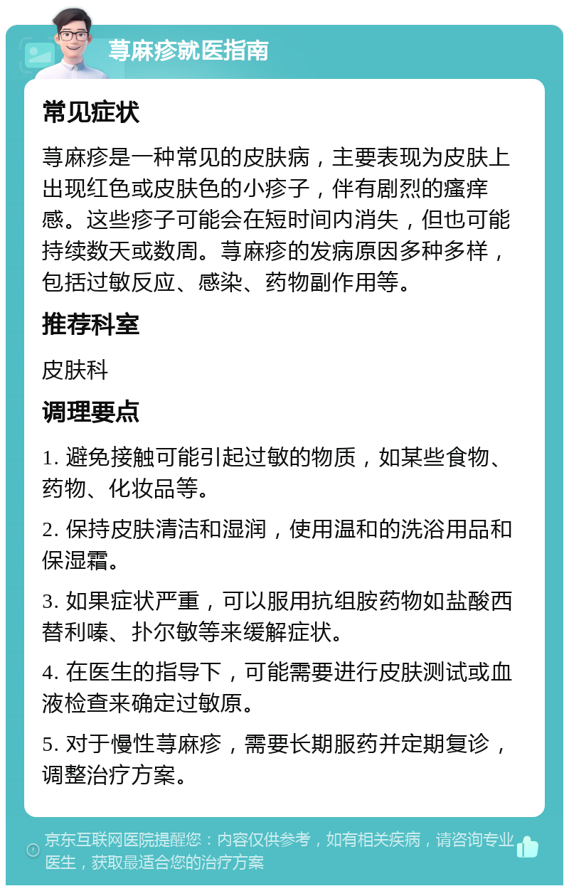 荨麻疹就医指南 常见症状 荨麻疹是一种常见的皮肤病，主要表现为皮肤上出现红色或皮肤色的小疹子，伴有剧烈的瘙痒感。这些疹子可能会在短时间内消失，但也可能持续数天或数周。荨麻疹的发病原因多种多样，包括过敏反应、感染、药物副作用等。 推荐科室 皮肤科 调理要点 1. 避免接触可能引起过敏的物质，如某些食物、药物、化妆品等。 2. 保持皮肤清洁和湿润，使用温和的洗浴用品和保湿霜。 3. 如果症状严重，可以服用抗组胺药物如盐酸西替利嗪、扑尔敏等来缓解症状。 4. 在医生的指导下，可能需要进行皮肤测试或血液检查来确定过敏原。 5. 对于慢性荨麻疹，需要长期服药并定期复诊，调整治疗方案。