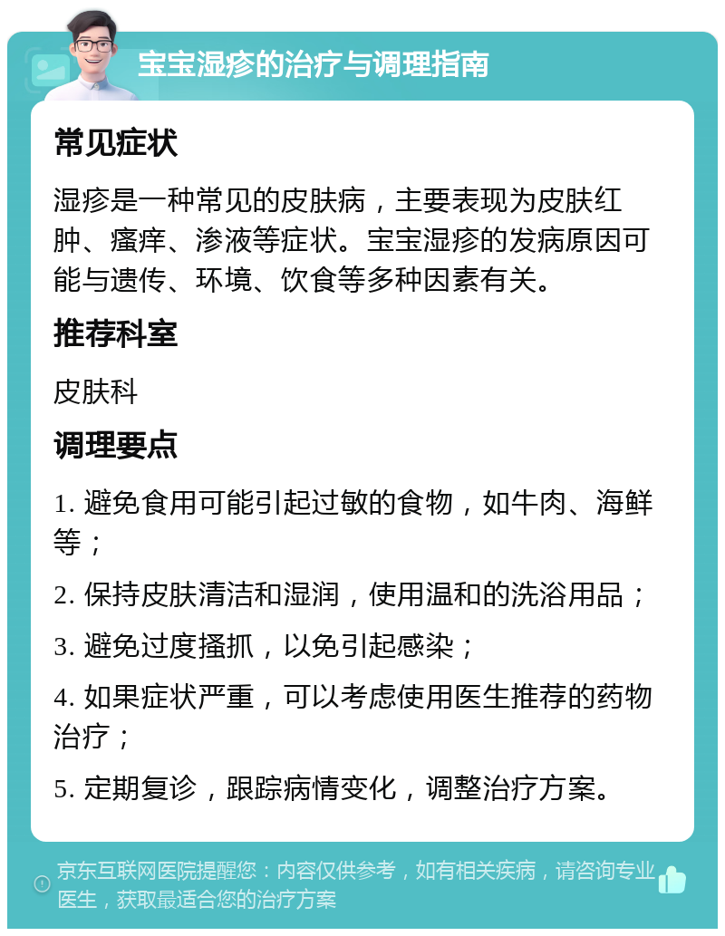 宝宝湿疹的治疗与调理指南 常见症状 湿疹是一种常见的皮肤病，主要表现为皮肤红肿、瘙痒、渗液等症状。宝宝湿疹的发病原因可能与遗传、环境、饮食等多种因素有关。 推荐科室 皮肤科 调理要点 1. 避免食用可能引起过敏的食物，如牛肉、海鲜等； 2. 保持皮肤清洁和湿润，使用温和的洗浴用品； 3. 避免过度搔抓，以免引起感染； 4. 如果症状严重，可以考虑使用医生推荐的药物治疗； 5. 定期复诊，跟踪病情变化，调整治疗方案。