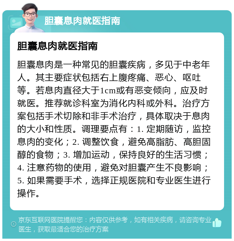 胆囊息肉就医指南 胆囊息肉就医指南 胆囊息肉是一种常见的胆囊疾病，多见于中老年人。其主要症状包括右上腹疼痛、恶心、呕吐等。若息肉直径大于1cm或有恶变倾向，应及时就医。推荐就诊科室为消化内科或外科。治疗方案包括手术切除和非手术治疗，具体取决于息肉的大小和性质。调理要点有：1. 定期随访，监控息肉的变化；2. 调整饮食，避免高脂肪、高胆固醇的食物；3. 增加运动，保持良好的生活习惯；4. 注意药物的使用，避免对胆囊产生不良影响；5. 如果需要手术，选择正规医院和专业医生进行操作。