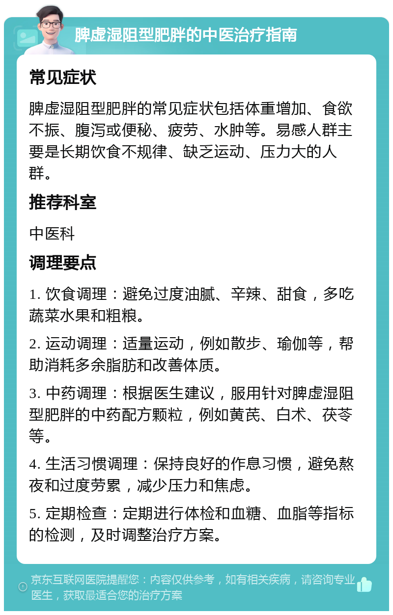 脾虚湿阻型肥胖的中医治疗指南 常见症状 脾虚湿阻型肥胖的常见症状包括体重增加、食欲不振、腹泻或便秘、疲劳、水肿等。易感人群主要是长期饮食不规律、缺乏运动、压力大的人群。 推荐科室 中医科 调理要点 1. 饮食调理：避免过度油腻、辛辣、甜食，多吃蔬菜水果和粗粮。 2. 运动调理：适量运动，例如散步、瑜伽等，帮助消耗多余脂肪和改善体质。 3. 中药调理：根据医生建议，服用针对脾虚湿阻型肥胖的中药配方颗粒，例如黄芪、白术、茯苓等。 4. 生活习惯调理：保持良好的作息习惯，避免熬夜和过度劳累，减少压力和焦虑。 5. 定期检查：定期进行体检和血糖、血脂等指标的检测，及时调整治疗方案。