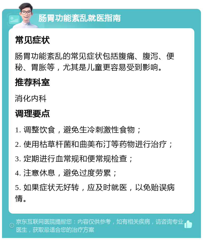 肠胃功能紊乱就医指南 常见症状 肠胃功能紊乱的常见症状包括腹痛、腹泻、便秘、胃胀等，尤其是儿童更容易受到影响。 推荐科室 消化内科 调理要点 1. 调整饮食，避免生冷刺激性食物； 2. 使用枯草杆菌和曲美布汀等药物进行治疗； 3. 定期进行血常规和便常规检查； 4. 注意休息，避免过度劳累； 5. 如果症状无好转，应及时就医，以免贻误病情。