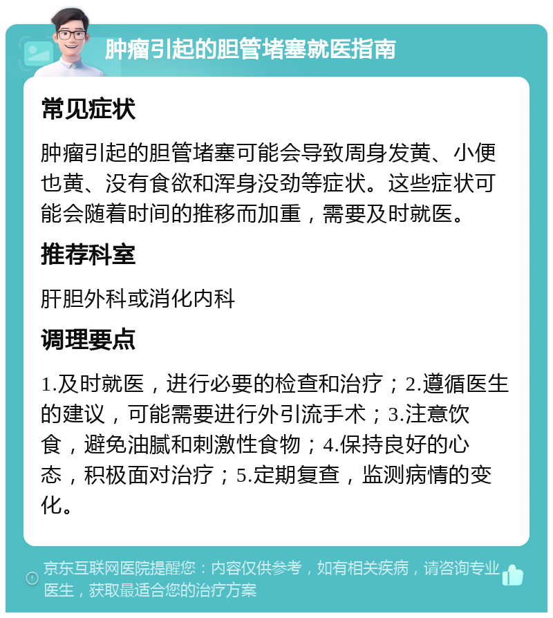 肿瘤引起的胆管堵塞就医指南 常见症状 肿瘤引起的胆管堵塞可能会导致周身发黄、小便也黄、没有食欲和浑身没劲等症状。这些症状可能会随着时间的推移而加重，需要及时就医。 推荐科室 肝胆外科或消化内科 调理要点 1.及时就医，进行必要的检查和治疗；2.遵循医生的建议，可能需要进行外引流手术；3.注意饮食，避免油腻和刺激性食物；4.保持良好的心态，积极面对治疗；5.定期复查，监测病情的变化。