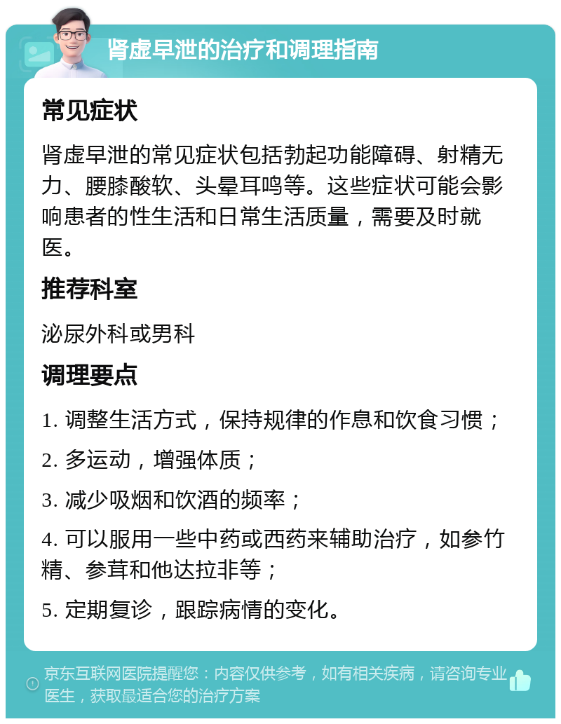 肾虚早泄的治疗和调理指南 常见症状 肾虚早泄的常见症状包括勃起功能障碍、射精无力、腰膝酸软、头晕耳鸣等。这些症状可能会影响患者的性生活和日常生活质量，需要及时就医。 推荐科室 泌尿外科或男科 调理要点 1. 调整生活方式，保持规律的作息和饮食习惯； 2. 多运动，增强体质； 3. 减少吸烟和饮酒的频率； 4. 可以服用一些中药或西药来辅助治疗，如参竹精、参茸和他达拉非等； 5. 定期复诊，跟踪病情的变化。