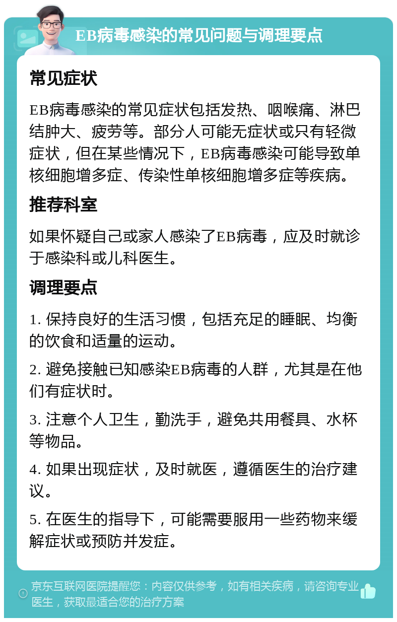 EB病毒感染的常见问题与调理要点 常见症状 EB病毒感染的常见症状包括发热、咽喉痛、淋巴结肿大、疲劳等。部分人可能无症状或只有轻微症状，但在某些情况下，EB病毒感染可能导致单核细胞增多症、传染性单核细胞增多症等疾病。 推荐科室 如果怀疑自己或家人感染了EB病毒，应及时就诊于感染科或儿科医生。 调理要点 1. 保持良好的生活习惯，包括充足的睡眠、均衡的饮食和适量的运动。 2. 避免接触已知感染EB病毒的人群，尤其是在他们有症状时。 3. 注意个人卫生，勤洗手，避免共用餐具、水杯等物品。 4. 如果出现症状，及时就医，遵循医生的治疗建议。 5. 在医生的指导下，可能需要服用一些药物来缓解症状或预防并发症。