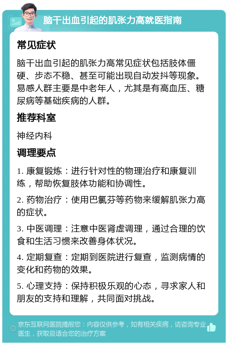 脑干出血引起的肌张力高就医指南 常见症状 脑干出血引起的肌张力高常见症状包括肢体僵硬、步态不稳、甚至可能出现自动发抖等现象。易感人群主要是中老年人，尤其是有高血压、糖尿病等基础疾病的人群。 推荐科室 神经内科 调理要点 1. 康复锻炼：进行针对性的物理治疗和康复训练，帮助恢复肢体功能和协调性。 2. 药物治疗：使用巴氯芬等药物来缓解肌张力高的症状。 3. 中医调理：注意中医肾虚调理，通过合理的饮食和生活习惯来改善身体状况。 4. 定期复查：定期到医院进行复查，监测病情的变化和药物的效果。 5. 心理支持：保持积极乐观的心态，寻求家人和朋友的支持和理解，共同面对挑战。