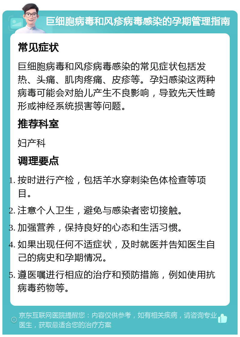 巨细胞病毒和风疹病毒感染的孕期管理指南 常见症状 巨细胞病毒和风疹病毒感染的常见症状包括发热、头痛、肌肉疼痛、皮疹等。孕妇感染这两种病毒可能会对胎儿产生不良影响，导致先天性畸形或神经系统损害等问题。 推荐科室 妇产科 调理要点 按时进行产检，包括羊水穿刺染色体检查等项目。 注意个人卫生，避免与感染者密切接触。 加强营养，保持良好的心态和生活习惯。 如果出现任何不适症状，及时就医并告知医生自己的病史和孕期情况。 遵医嘱进行相应的治疗和预防措施，例如使用抗病毒药物等。