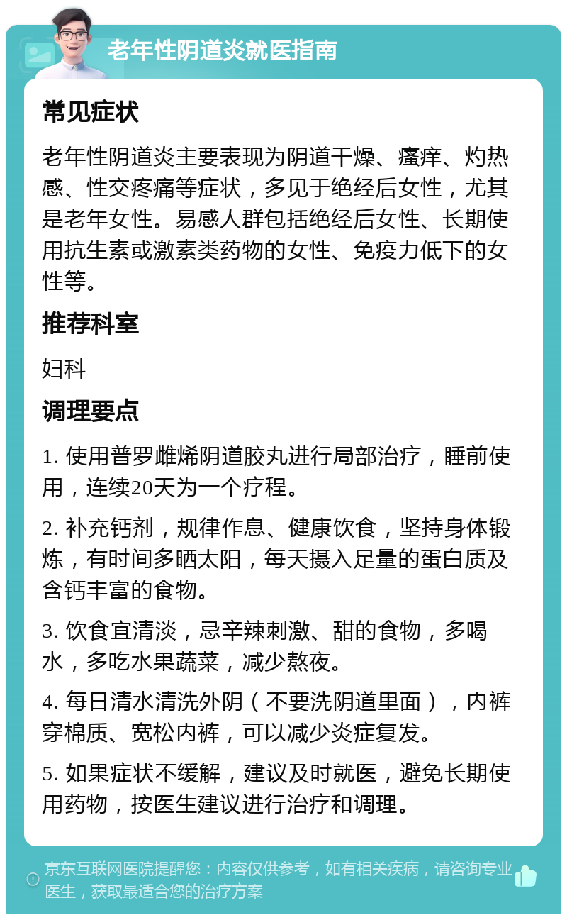 老年性阴道炎就医指南 常见症状 老年性阴道炎主要表现为阴道干燥、瘙痒、灼热感、性交疼痛等症状，多见于绝经后女性，尤其是老年女性。易感人群包括绝经后女性、长期使用抗生素或激素类药物的女性、免疫力低下的女性等。 推荐科室 妇科 调理要点 1. 使用普罗雌烯阴道胶丸进行局部治疗，睡前使用，连续20天为一个疗程。 2. 补充钙剂，规律作息、健康饮食，坚持身体锻炼，有时间多晒太阳，每天摄入足量的蛋白质及含钙丰富的食物。 3. 饮食宜清淡，忌辛辣刺激、甜的食物，多喝水，多吃水果蔬菜，减少熬夜。 4. 每日清水清洗外阴（不要洗阴道里面），内裤穿棉质、宽松内裤，可以减少炎症复发。 5. 如果症状不缓解，建议及时就医，避免长期使用药物，按医生建议进行治疗和调理。