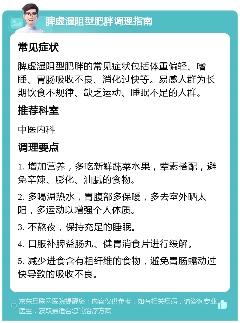 脾虚湿阻型肥胖调理指南 常见症状 脾虚湿阻型肥胖的常见症状包括体重偏轻、嗜睡、胃肠吸收不良、消化过快等。易感人群为长期饮食不规律、缺乏运动、睡眠不足的人群。 推荐科室 中医内科 调理要点 1. 增加营养，多吃新鲜蔬菜水果，荤素搭配，避免辛辣、膨化、油腻的食物。 2. 多喝温热水，胃腹部多保暖，多去室外晒太阳，多运动以增强个人体质。 3. 不熬夜，保持充足的睡眠。 4. 口服补脾益肠丸、健胃消食片进行缓解。 5. 减少进食含有粗纤维的食物，避免胃肠蠕动过快导致的吸收不良。