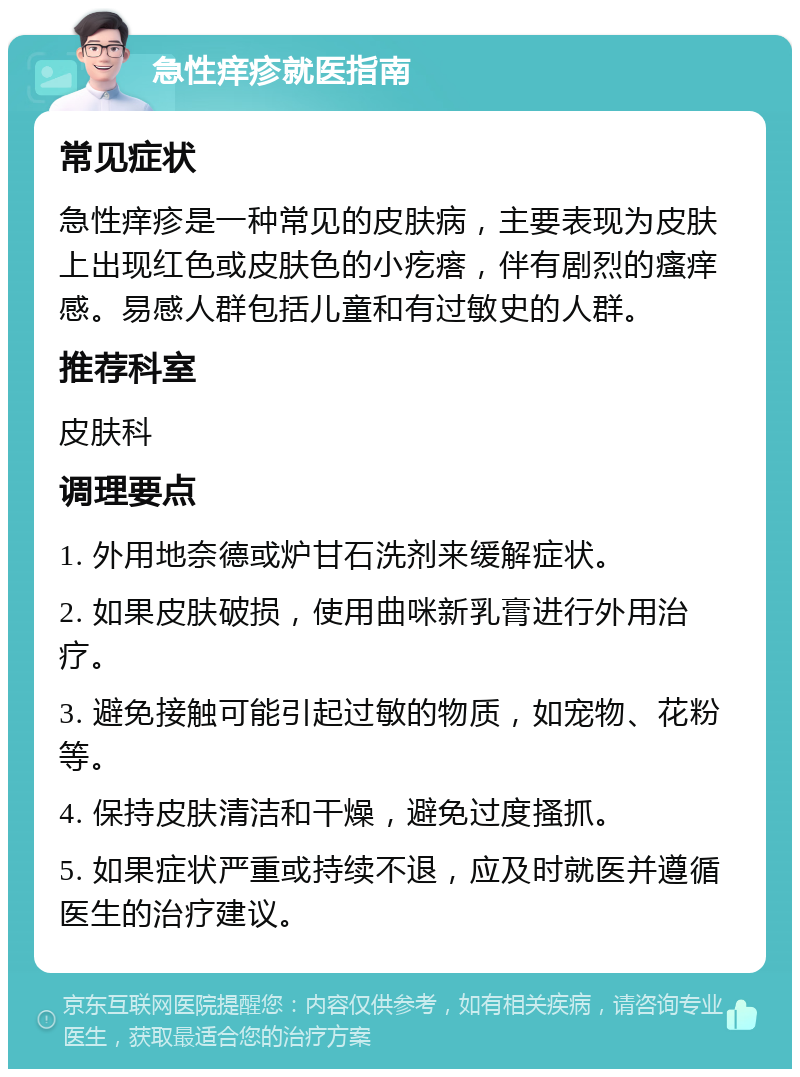 急性痒疹就医指南 常见症状 急性痒疹是一种常见的皮肤病，主要表现为皮肤上出现红色或皮肤色的小疙瘩，伴有剧烈的瘙痒感。易感人群包括儿童和有过敏史的人群。 推荐科室 皮肤科 调理要点 1. 外用地奈德或炉甘石洗剂来缓解症状。 2. 如果皮肤破损，使用曲咪新乳膏进行外用治疗。 3. 避免接触可能引起过敏的物质，如宠物、花粉等。 4. 保持皮肤清洁和干燥，避免过度搔抓。 5. 如果症状严重或持续不退，应及时就医并遵循医生的治疗建议。