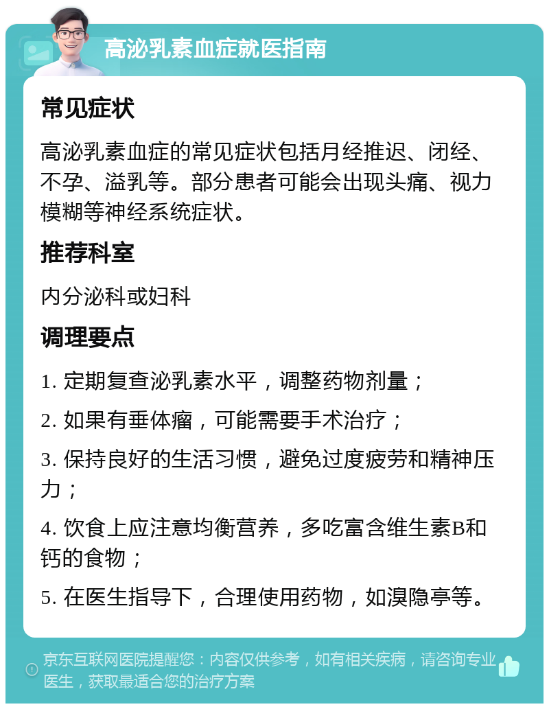 高泌乳素血症就医指南 常见症状 高泌乳素血症的常见症状包括月经推迟、闭经、不孕、溢乳等。部分患者可能会出现头痛、视力模糊等神经系统症状。 推荐科室 内分泌科或妇科 调理要点 1. 定期复查泌乳素水平，调整药物剂量； 2. 如果有垂体瘤，可能需要手术治疗； 3. 保持良好的生活习惯，避免过度疲劳和精神压力； 4. 饮食上应注意均衡营养，多吃富含维生素B和钙的食物； 5. 在医生指导下，合理使用药物，如溴隐亭等。