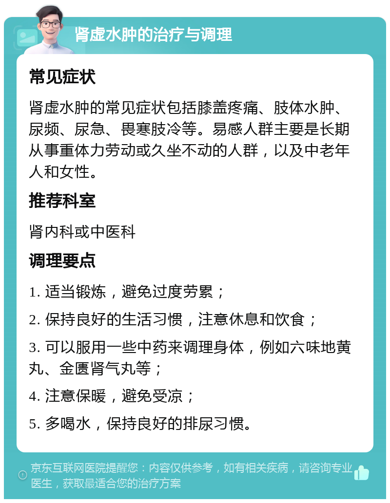 肾虚水肿的治疗与调理 常见症状 肾虚水肿的常见症状包括膝盖疼痛、肢体水肿、尿频、尿急、畏寒肢冷等。易感人群主要是长期从事重体力劳动或久坐不动的人群，以及中老年人和女性。 推荐科室 肾内科或中医科 调理要点 1. 适当锻炼，避免过度劳累； 2. 保持良好的生活习惯，注意休息和饮食； 3. 可以服用一些中药来调理身体，例如六味地黄丸、金匮肾气丸等； 4. 注意保暖，避免受凉； 5. 多喝水，保持良好的排尿习惯。