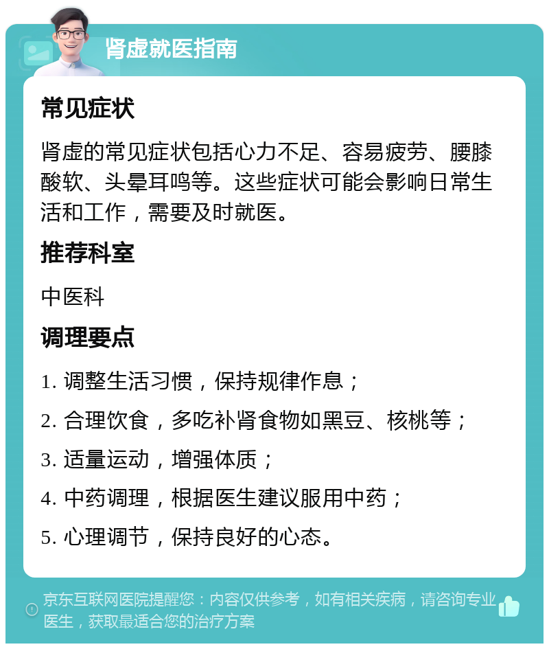 肾虚就医指南 常见症状 肾虚的常见症状包括心力不足、容易疲劳、腰膝酸软、头晕耳鸣等。这些症状可能会影响日常生活和工作，需要及时就医。 推荐科室 中医科 调理要点 1. 调整生活习惯，保持规律作息； 2. 合理饮食，多吃补肾食物如黑豆、核桃等； 3. 适量运动，增强体质； 4. 中药调理，根据医生建议服用中药； 5. 心理调节，保持良好的心态。