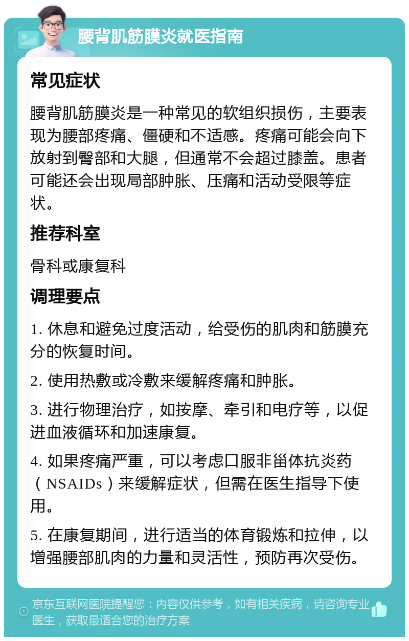 腰背肌筋膜炎就医指南 常见症状 腰背肌筋膜炎是一种常见的软组织损伤，主要表现为腰部疼痛、僵硬和不适感。疼痛可能会向下放射到臀部和大腿，但通常不会超过膝盖。患者可能还会出现局部肿胀、压痛和活动受限等症状。 推荐科室 骨科或康复科 调理要点 1. 休息和避免过度活动，给受伤的肌肉和筋膜充分的恢复时间。 2. 使用热敷或冷敷来缓解疼痛和肿胀。 3. 进行物理治疗，如按摩、牵引和电疗等，以促进血液循环和加速康复。 4. 如果疼痛严重，可以考虑口服非甾体抗炎药（NSAIDs）来缓解症状，但需在医生指导下使用。 5. 在康复期间，进行适当的体育锻炼和拉伸，以增强腰部肌肉的力量和灵活性，预防再次受伤。