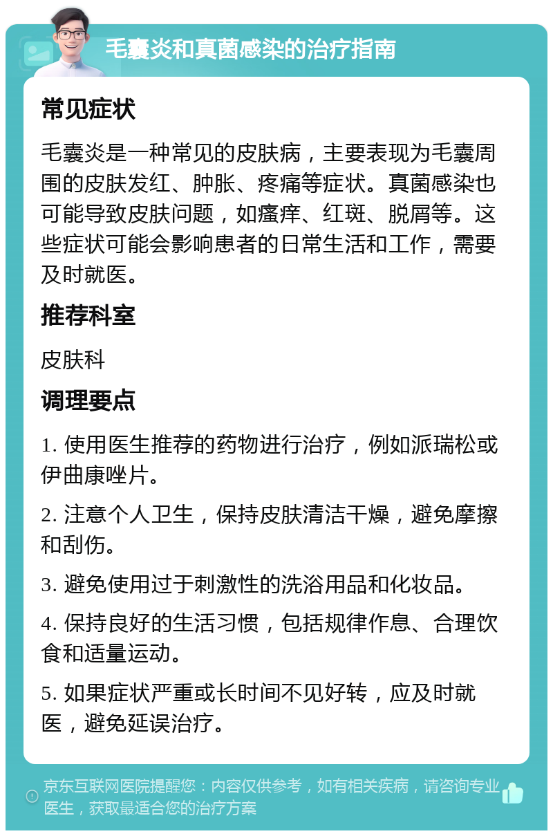 毛囊炎和真菌感染的治疗指南 常见症状 毛囊炎是一种常见的皮肤病，主要表现为毛囊周围的皮肤发红、肿胀、疼痛等症状。真菌感染也可能导致皮肤问题，如瘙痒、红斑、脱屑等。这些症状可能会影响患者的日常生活和工作，需要及时就医。 推荐科室 皮肤科 调理要点 1. 使用医生推荐的药物进行治疗，例如派瑞松或伊曲康唑片。 2. 注意个人卫生，保持皮肤清洁干燥，避免摩擦和刮伤。 3. 避免使用过于刺激性的洗浴用品和化妆品。 4. 保持良好的生活习惯，包括规律作息、合理饮食和适量运动。 5. 如果症状严重或长时间不见好转，应及时就医，避免延误治疗。