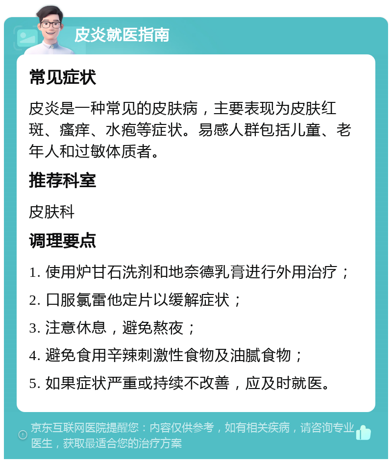 皮炎就医指南 常见症状 皮炎是一种常见的皮肤病，主要表现为皮肤红斑、瘙痒、水疱等症状。易感人群包括儿童、老年人和过敏体质者。 推荐科室 皮肤科 调理要点 1. 使用炉甘石洗剂和地奈德乳膏进行外用治疗； 2. 口服氯雷他定片以缓解症状； 3. 注意休息，避免熬夜； 4. 避免食用辛辣刺激性食物及油腻食物； 5. 如果症状严重或持续不改善，应及时就医。