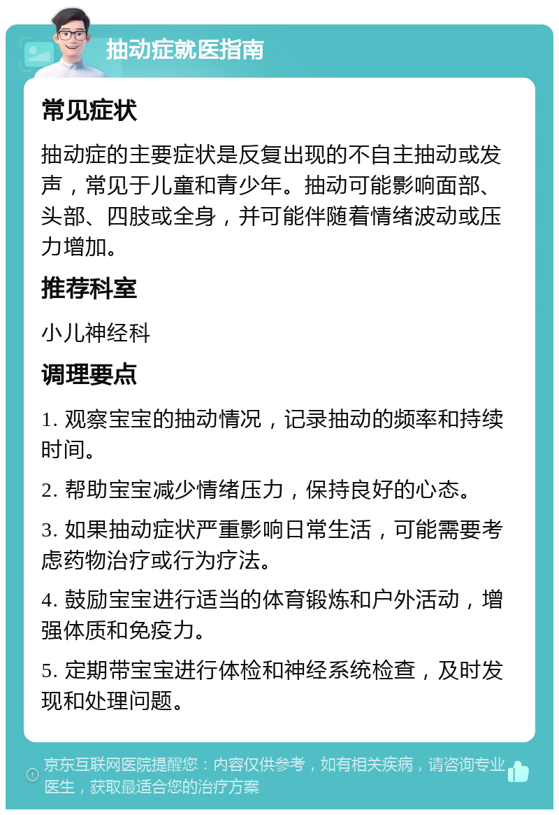 抽动症就医指南 常见症状 抽动症的主要症状是反复出现的不自主抽动或发声，常见于儿童和青少年。抽动可能影响面部、头部、四肢或全身，并可能伴随着情绪波动或压力增加。 推荐科室 小儿神经科 调理要点 1. 观察宝宝的抽动情况，记录抽动的频率和持续时间。 2. 帮助宝宝减少情绪压力，保持良好的心态。 3. 如果抽动症状严重影响日常生活，可能需要考虑药物治疗或行为疗法。 4. 鼓励宝宝进行适当的体育锻炼和户外活动，增强体质和免疫力。 5. 定期带宝宝进行体检和神经系统检查，及时发现和处理问题。