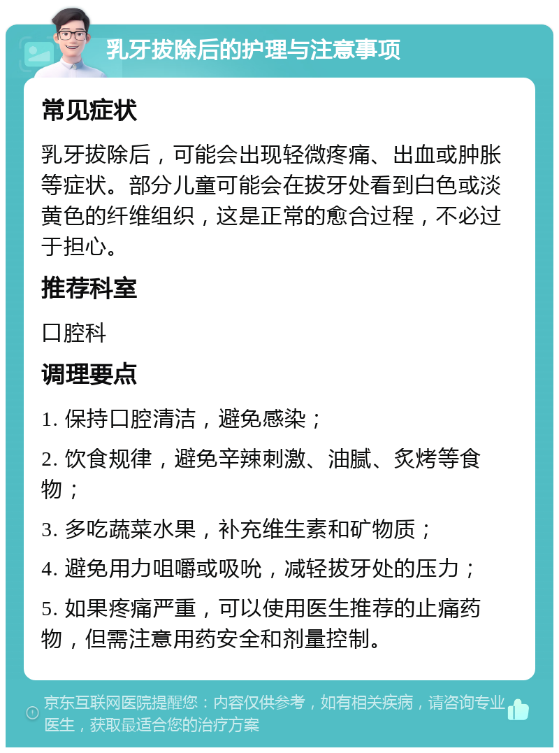 乳牙拔除后的护理与注意事项 常见症状 乳牙拔除后，可能会出现轻微疼痛、出血或肿胀等症状。部分儿童可能会在拔牙处看到白色或淡黄色的纤维组织，这是正常的愈合过程，不必过于担心。 推荐科室 口腔科 调理要点 1. 保持口腔清洁，避免感染； 2. 饮食规律，避免辛辣刺激、油腻、炙烤等食物； 3. 多吃蔬菜水果，补充维生素和矿物质； 4. 避免用力咀嚼或吸吮，减轻拔牙处的压力； 5. 如果疼痛严重，可以使用医生推荐的止痛药物，但需注意用药安全和剂量控制。